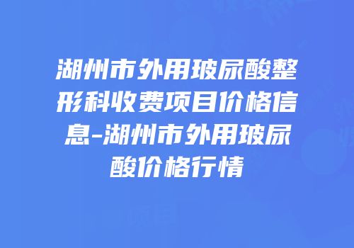 湖州市外用玻尿酸整形科收费项目价格信息-湖州市外用玻尿酸价格行情