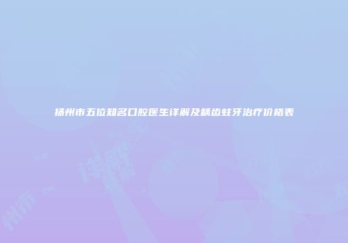 扬州市五位知名口腔医生详解及龋齿蛀牙治疗价格表