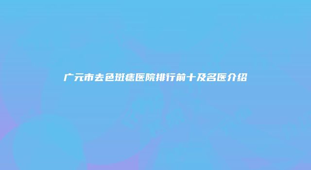 广元市去色斑痣医院排行前十及名医介绍