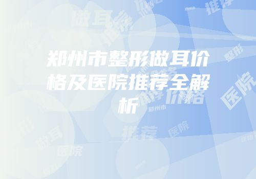 郑州市整形做耳价格及医院推荐全解析