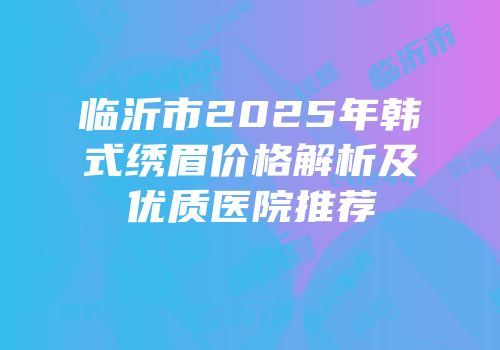 临沂市2025年韩式绣眉价格解析及优质医院推荐