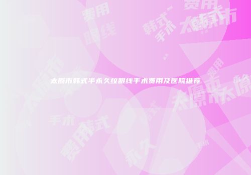 太原市韩式半永久纹眼线手术费用及医院推荐