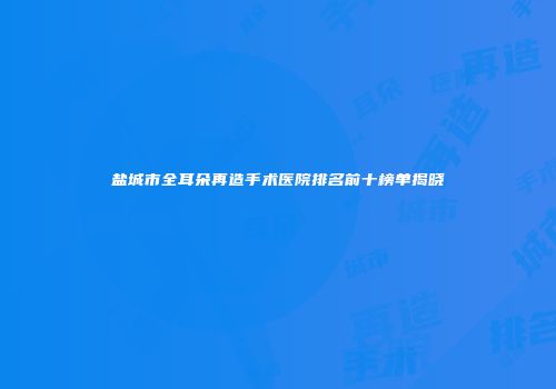 盐城市全耳朵再造手术医院排名前十榜单揭晓