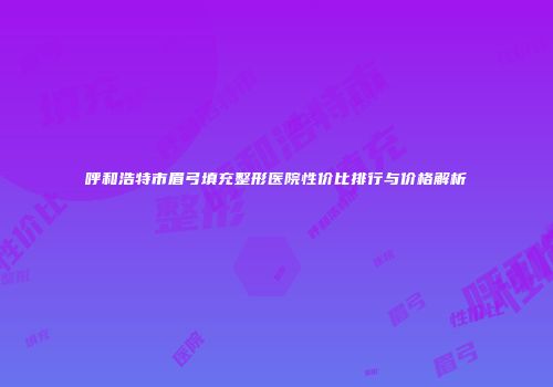 呼和浩特市眉弓填充整形医院性价比排行与价格解析