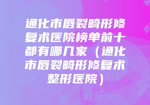 通化市唇裂畸形修复术医院榜单前十都有哪几家（通化市唇裂畸形修复术整形医院）