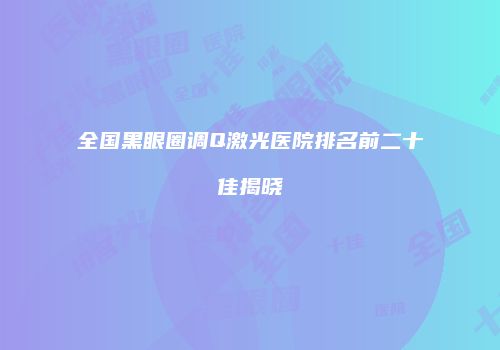 全国黑眼圈调Q激光医院排名前二十佳揭晓