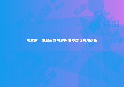 玻尿酸：微整形领域的保湿神器与价格解析