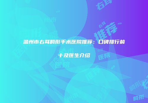 温州市右耳畸形手术医院推荐：口碑排行前十及医生介绍