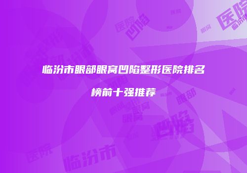 临汾市眼部眼窝凹陷整形医院排名榜前十强推荐