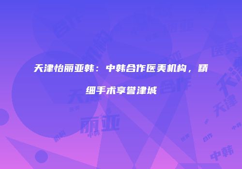 天津怡丽亚韩：中韩合作医美机构，精细手术享誉津城