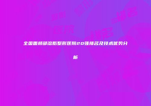 全国面颊部溶脂整形医院20强排名及技术优势分析