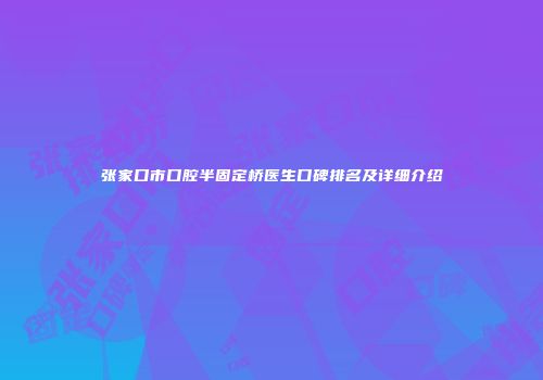 张家口市口腔半固定桥医生口碑排名及详细介绍