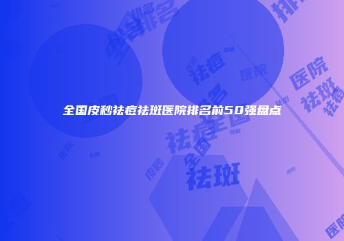 全国皮秒祛痘祛斑医院排名前50强盘点