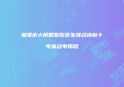 湘潭市大阴唇整形医生排名榜前十年度名单揭晓