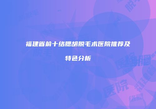 福建省前十络腮胡脱毛术医院推荐及特色分析
