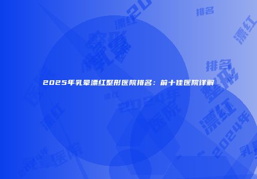 2025年乳晕漂红整形医院排名：前十佳医院详解