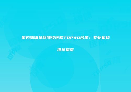 国内嗨体祛除脖纹医院TOP50名单：专业机构推荐指南