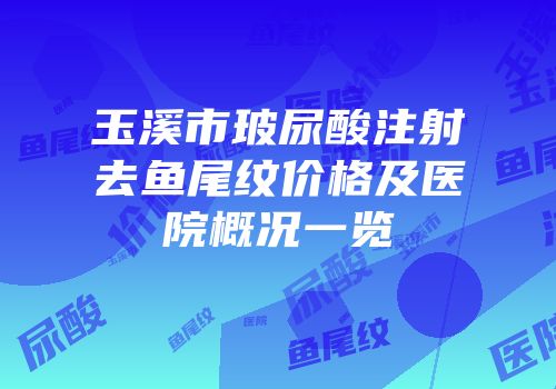 玉溪市玻尿酸注射去鱼尾纹价格及医院概况一览