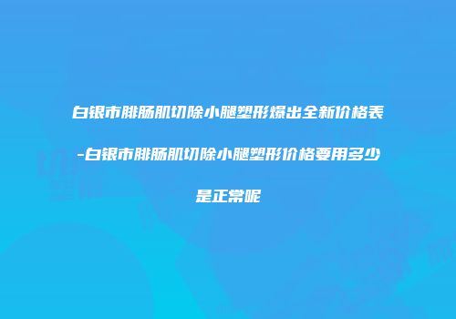 白银市腓肠肌切除小腿塑形爆出全新价格表-白银市腓肠肌切除小腿塑形价格要用多少是正常呢