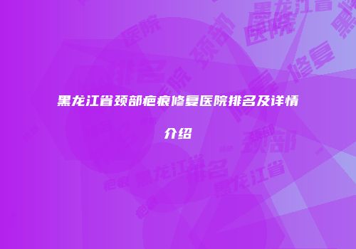 黑龙江省颈部疤痕修复医院排名及详情介绍