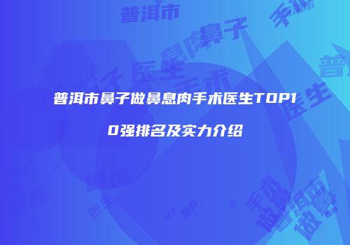 普洱市鼻子做鼻息肉手术医生TOP10强排名及实力介绍