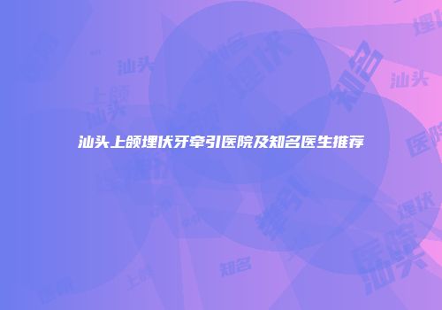 汕头上颌埋伏牙牵引医院及知名医生推荐