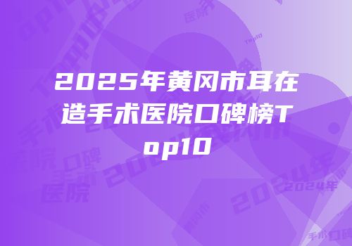 2025年黄冈市耳在造手术医院口碑榜Top10