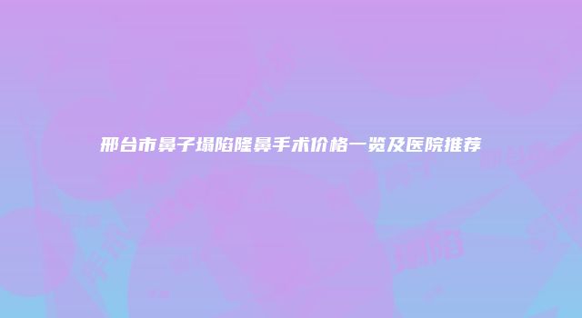 邢台市鼻子塌陷隆鼻手术价格一览及医院推荐