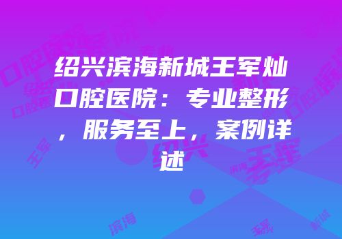 绍兴滨海新城王军灿口腔医院：专业整形，服务至上，案例详述