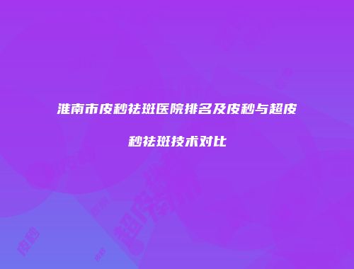 淮南市皮秒祛斑医院排名及皮秒与超皮秒祛斑技术对比