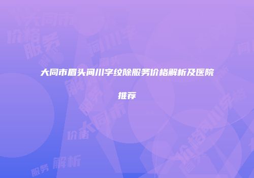 大同市眉头间川字纹除服务价格解析及医院推荐