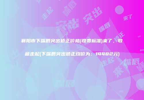 襄阳市下嘴唇突出矫正价格(收费标准)来了，收藏走起(下嘴唇突出矫正均价为：14482元)