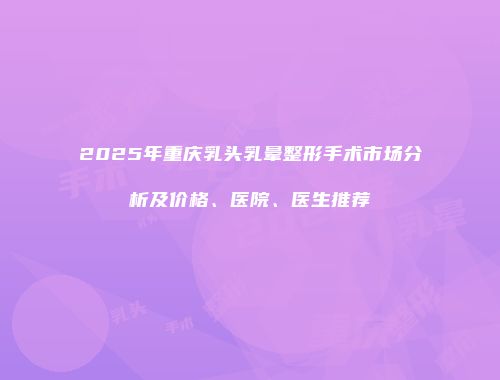 2025年重庆乳头乳晕整形手术市场分析及价格、医院、医生推荐