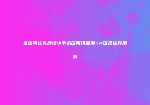 全国男性乳房缩小手术医院排名前50位及选择指南