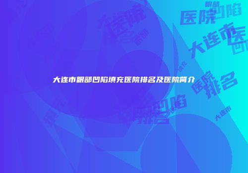 大连市眼部凹陷填充医院排名及医院简介