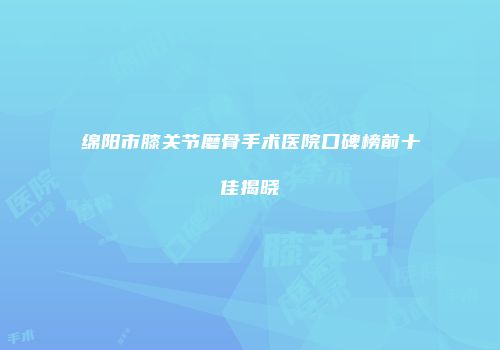 绵阳市膝关节磨骨手术医院口碑榜前十佳揭晓