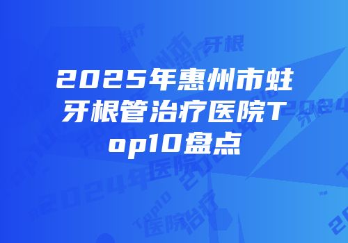 2025年惠州市蛀牙根管治疗医院Top10盘点