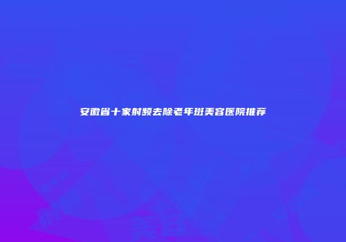 安徽省十家射频去除老年斑美容医院推荐