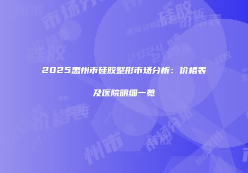 2025惠州市硅胶整形市场分析：价格表及医院明细一览