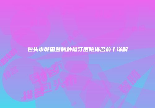 包头市韩国登腾种植牙医院排名前十详解