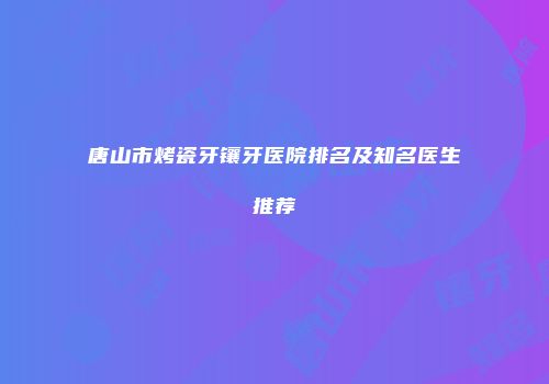 唐山市烤瓷牙镶牙医院排名及知名医生推荐