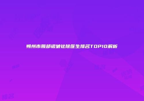 朔州市腹部褶皱祛除医生排名TOP10解析