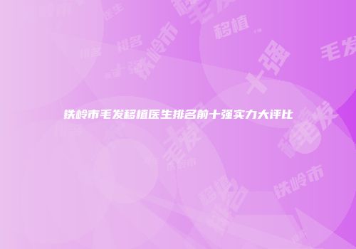铁岭市毛发移植医生排名前十强实力大评比