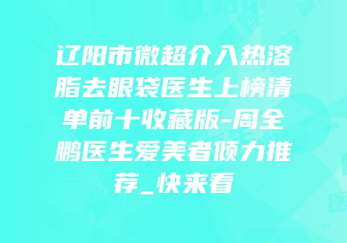 辽阳市微超介入热溶脂去眼袋医生上榜清单前十收藏版-周全鹏医生爱美者倾力推荐_快来看
