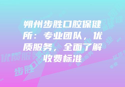 朔州步胜口腔保健所：专业团队，优质服务，全面了解收费标准