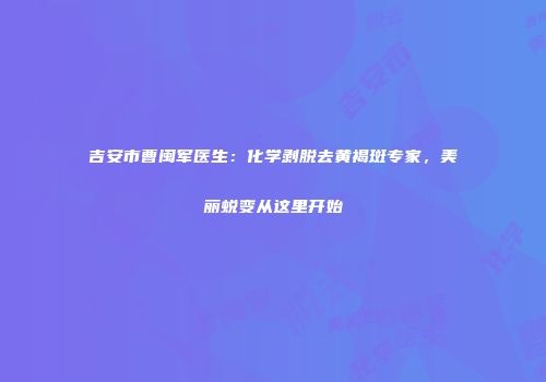 吉安市曹闽军医生：化学剥脱去黄褐斑专家，美丽蜕变从这里开始