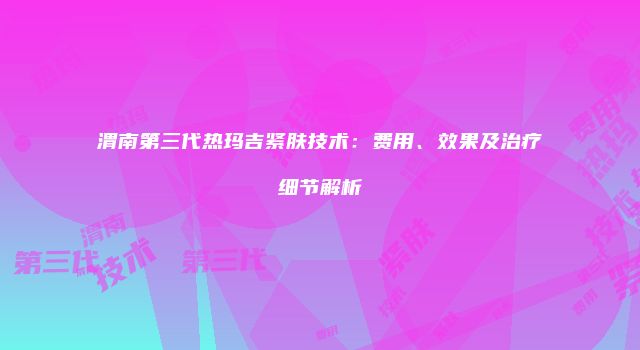 渭南第三代热玛吉紧肤技术：费用、效果及治疗细节解析