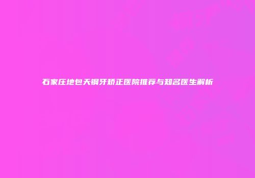 石家庄地包天钢牙矫正医院推荐与知名医生解析