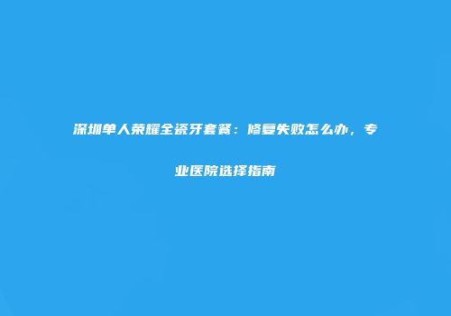 深圳单人荣耀全瓷牙套餐：修复失败怎么办，专业医院选择指南