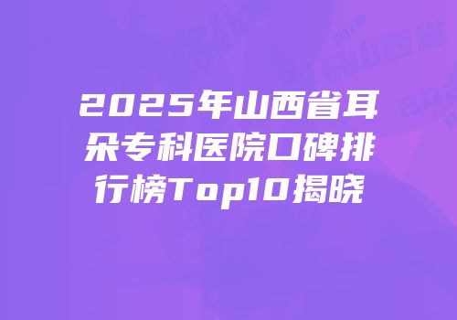 2025年山西省耳朵专科医院口碑排行榜Top10揭晓
